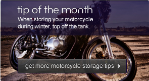 Tip of the month - When storing your motorcycle during winter, top off the tank. Get more motorcycle storage tips >