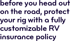 Before you head out on the road, protect your rig with a fully customizable RV insurance policy.