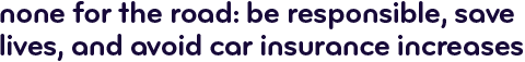 None for the road: Be responsible, save lives, avoid car insurance increases